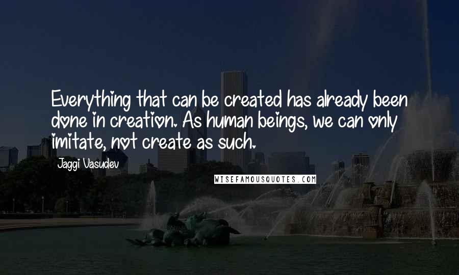 Jaggi Vasudev Quotes: Everything that can be created has already been done in creation. As human beings, we can only imitate, not create as such.