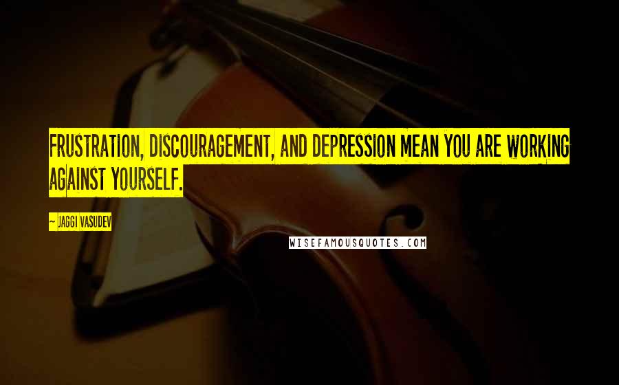 Jaggi Vasudev Quotes: Frustration, discouragement, and depression mean you are working against yourself.