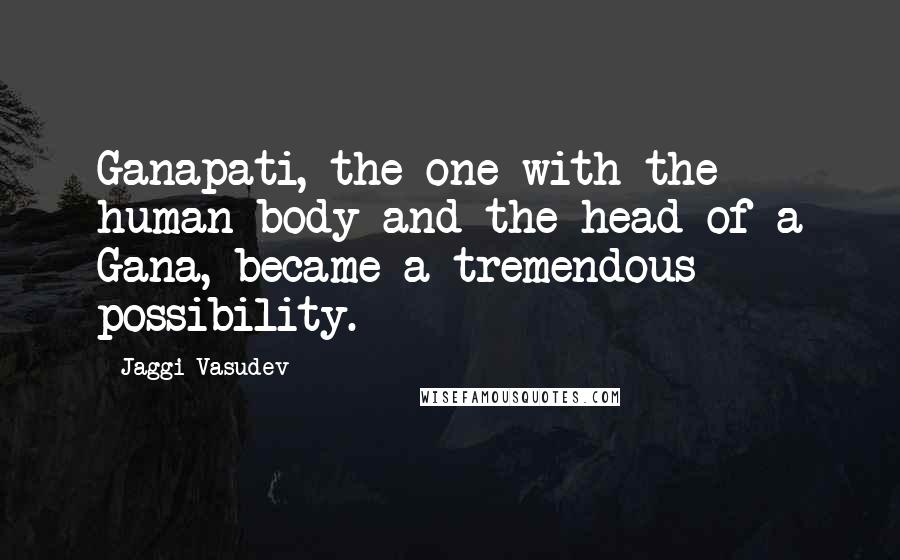 Jaggi Vasudev Quotes: Ganapati, the one with the human body and the head of a Gana, became a tremendous possibility.