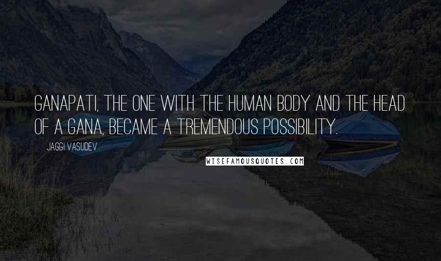 Jaggi Vasudev Quotes: Ganapati, the one with the human body and the head of a Gana, became a tremendous possibility.