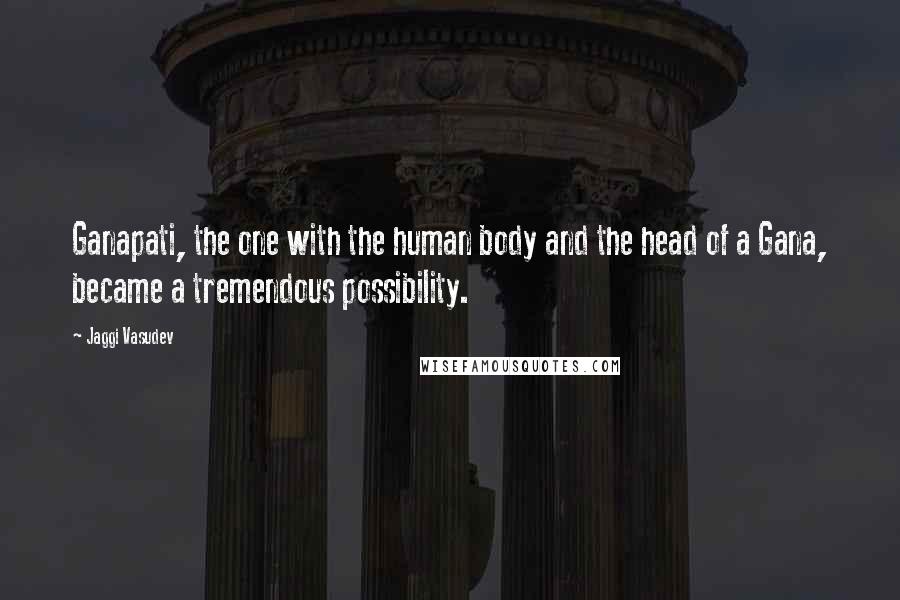 Jaggi Vasudev Quotes: Ganapati, the one with the human body and the head of a Gana, became a tremendous possibility.