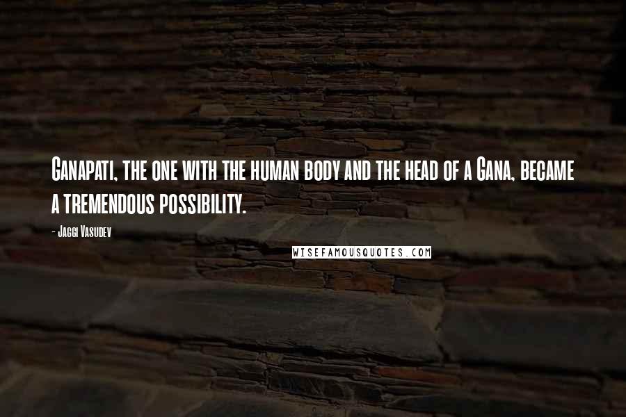 Jaggi Vasudev Quotes: Ganapati, the one with the human body and the head of a Gana, became a tremendous possibility.
