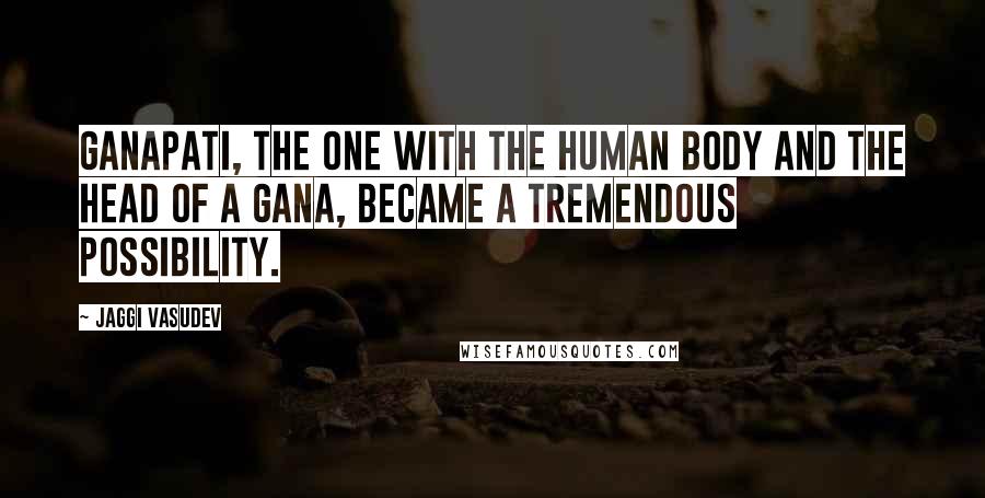 Jaggi Vasudev Quotes: Ganapati, the one with the human body and the head of a Gana, became a tremendous possibility.