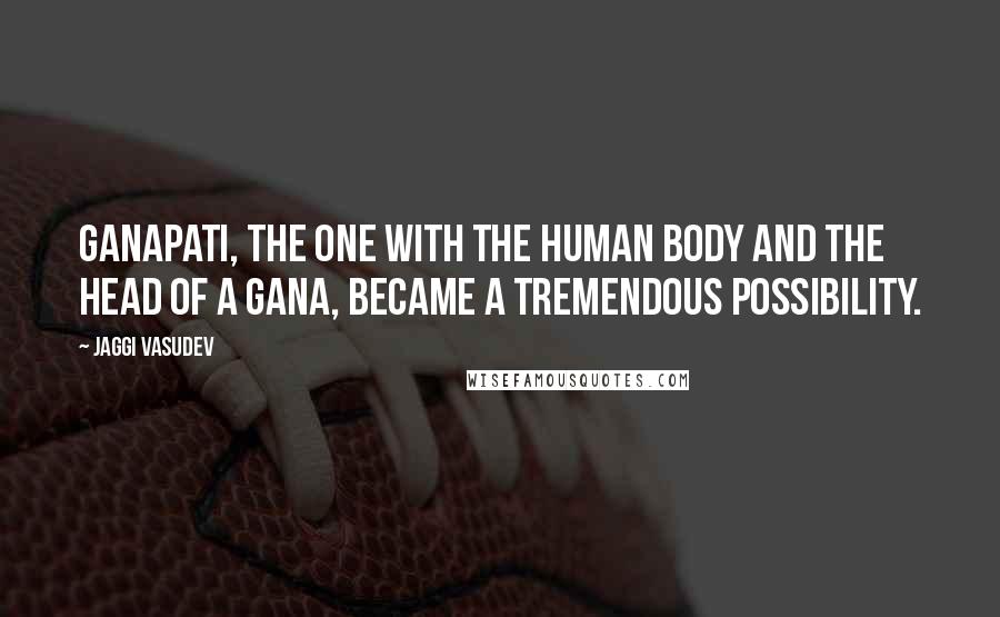 Jaggi Vasudev Quotes: Ganapati, the one with the human body and the head of a Gana, became a tremendous possibility.