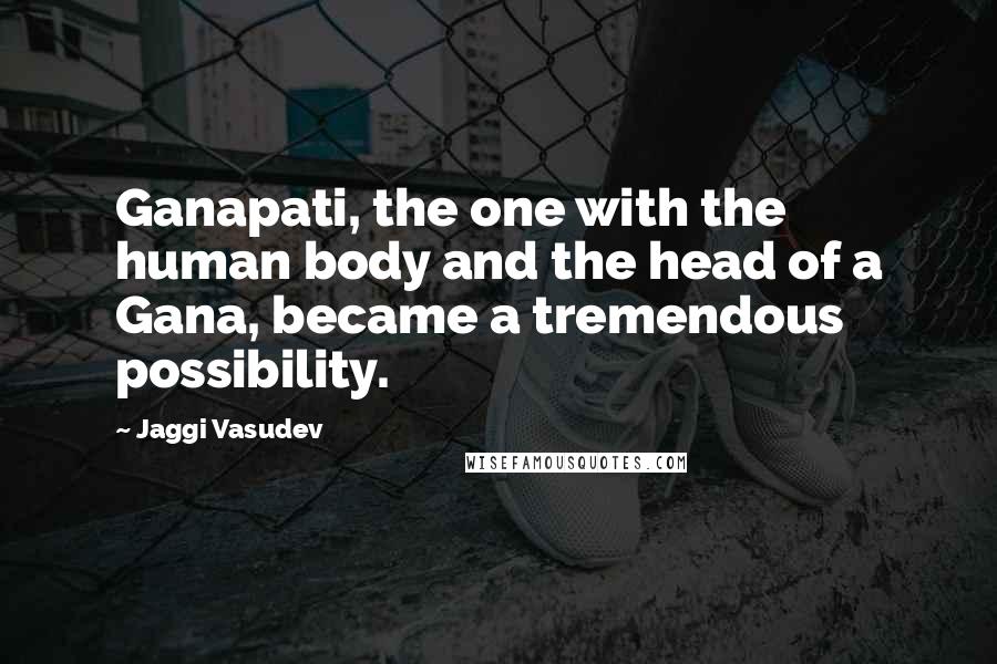 Jaggi Vasudev Quotes: Ganapati, the one with the human body and the head of a Gana, became a tremendous possibility.