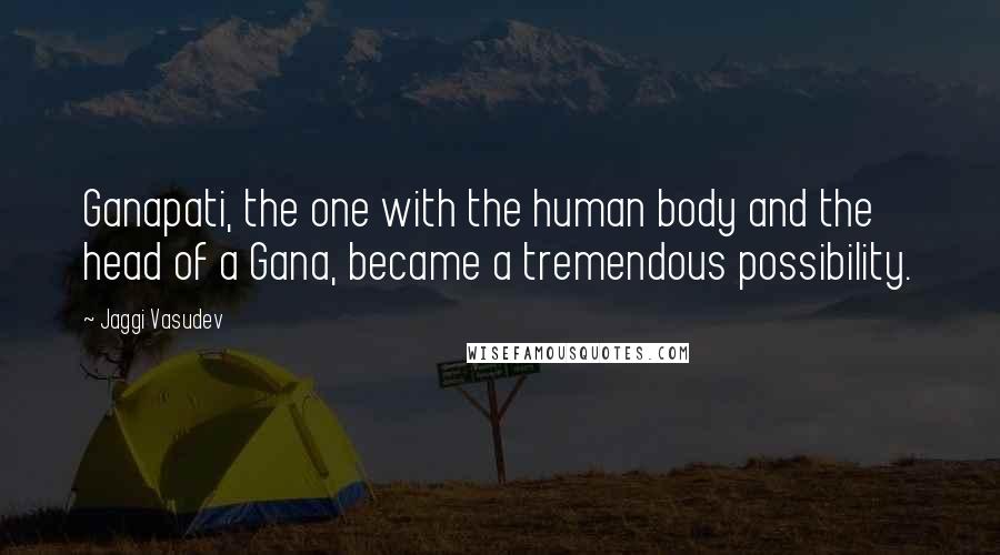 Jaggi Vasudev Quotes: Ganapati, the one with the human body and the head of a Gana, became a tremendous possibility.