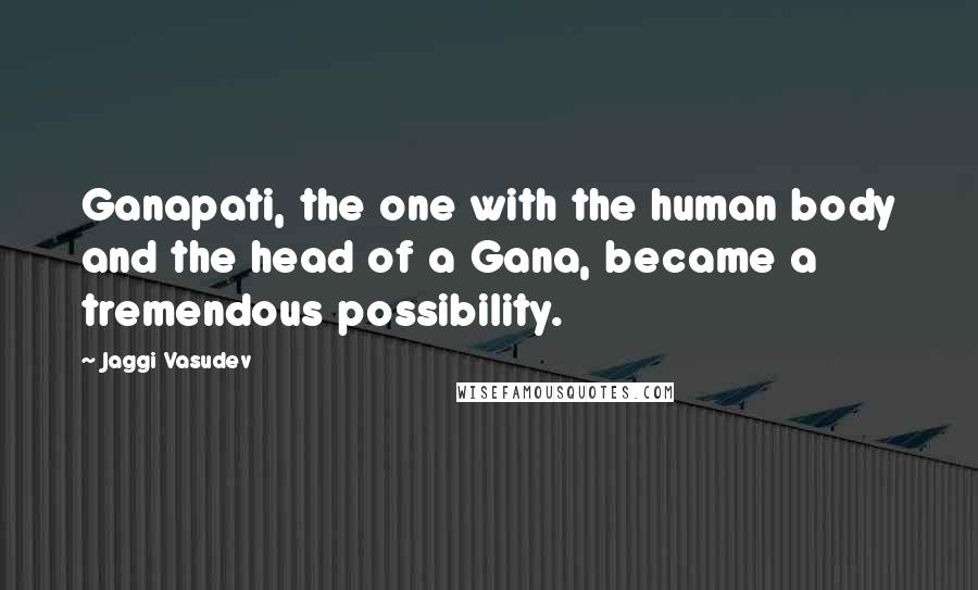 Jaggi Vasudev Quotes: Ganapati, the one with the human body and the head of a Gana, became a tremendous possibility.