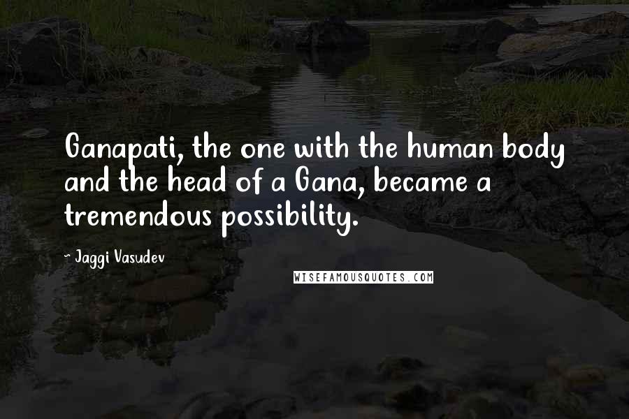 Jaggi Vasudev Quotes: Ganapati, the one with the human body and the head of a Gana, became a tremendous possibility.
