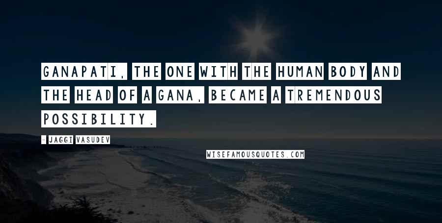 Jaggi Vasudev Quotes: Ganapati, the one with the human body and the head of a Gana, became a tremendous possibility.