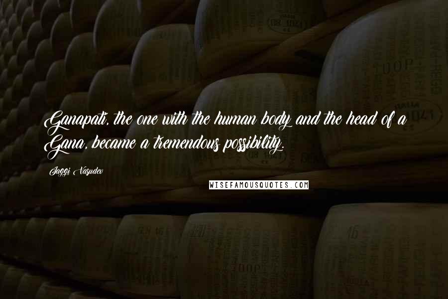 Jaggi Vasudev Quotes: Ganapati, the one with the human body and the head of a Gana, became a tremendous possibility.