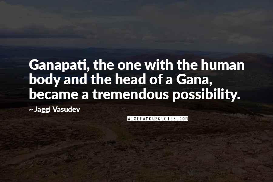 Jaggi Vasudev Quotes: Ganapati, the one with the human body and the head of a Gana, became a tremendous possibility.