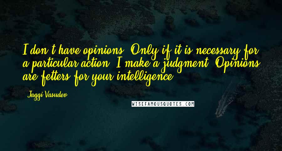 Jaggi Vasudev Quotes: I don't have opinions. Only if it is necessary for a particular action, I make a judgment. Opinions are fetters for your intelligence.