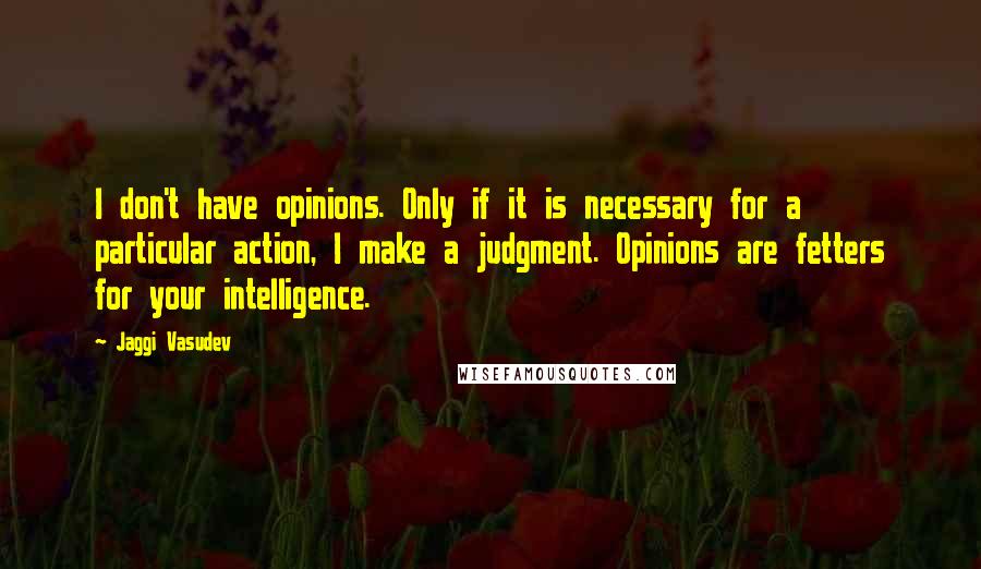 Jaggi Vasudev Quotes: I don't have opinions. Only if it is necessary for a particular action, I make a judgment. Opinions are fetters for your intelligence.