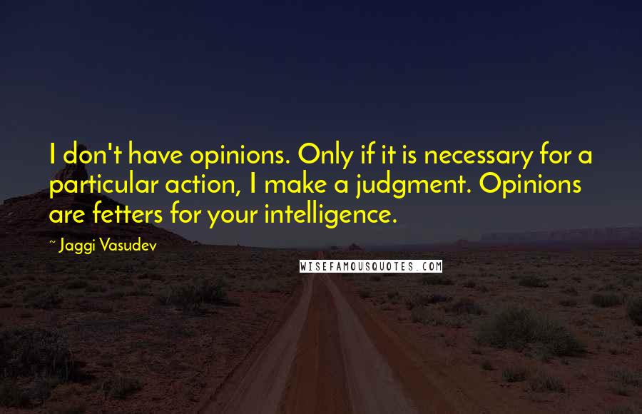 Jaggi Vasudev Quotes: I don't have opinions. Only if it is necessary for a particular action, I make a judgment. Opinions are fetters for your intelligence.