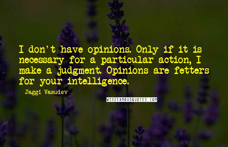 Jaggi Vasudev Quotes: I don't have opinions. Only if it is necessary for a particular action, I make a judgment. Opinions are fetters for your intelligence.