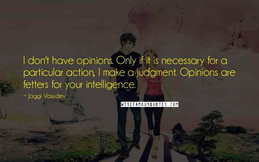 Jaggi Vasudev Quotes: I don't have opinions. Only if it is necessary for a particular action, I make a judgment. Opinions are fetters for your intelligence.