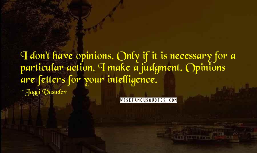 Jaggi Vasudev Quotes: I don't have opinions. Only if it is necessary for a particular action, I make a judgment. Opinions are fetters for your intelligence.