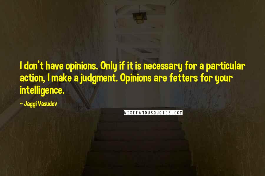 Jaggi Vasudev Quotes: I don't have opinions. Only if it is necessary for a particular action, I make a judgment. Opinions are fetters for your intelligence.