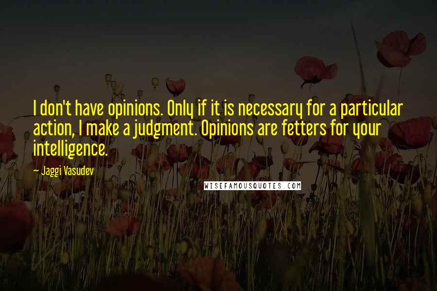 Jaggi Vasudev Quotes: I don't have opinions. Only if it is necessary for a particular action, I make a judgment. Opinions are fetters for your intelligence.