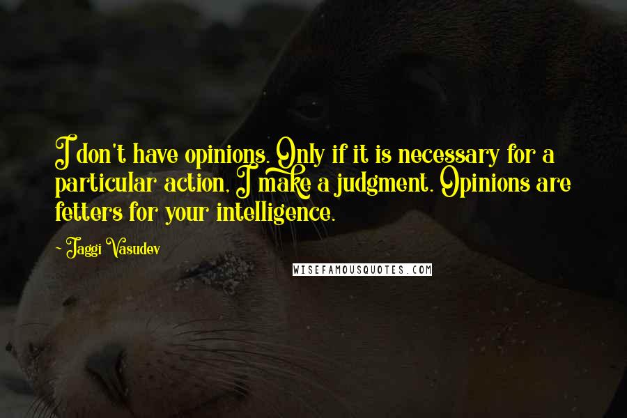 Jaggi Vasudev Quotes: I don't have opinions. Only if it is necessary for a particular action, I make a judgment. Opinions are fetters for your intelligence.