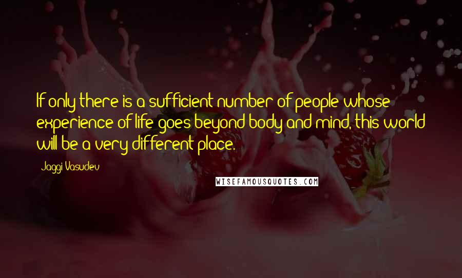 Jaggi Vasudev Quotes: If only there is a sufficient number of people whose experience of life goes beyond body and mind, this world will be a very different place.