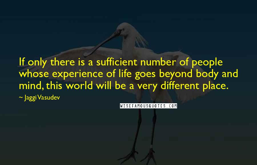 Jaggi Vasudev Quotes: If only there is a sufficient number of people whose experience of life goes beyond body and mind, this world will be a very different place.