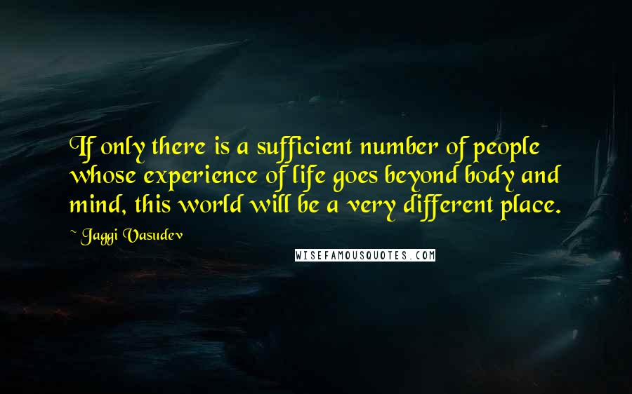 Jaggi Vasudev Quotes: If only there is a sufficient number of people whose experience of life goes beyond body and mind, this world will be a very different place.