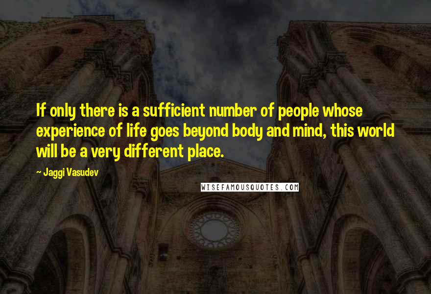 Jaggi Vasudev Quotes: If only there is a sufficient number of people whose experience of life goes beyond body and mind, this world will be a very different place.