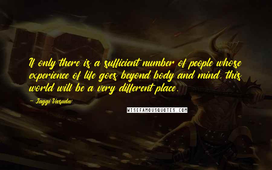 Jaggi Vasudev Quotes: If only there is a sufficient number of people whose experience of life goes beyond body and mind, this world will be a very different place.