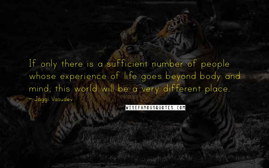 Jaggi Vasudev Quotes: If only there is a sufficient number of people whose experience of life goes beyond body and mind, this world will be a very different place.