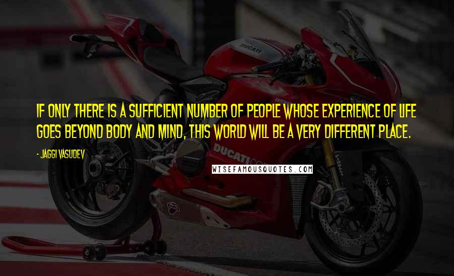 Jaggi Vasudev Quotes: If only there is a sufficient number of people whose experience of life goes beyond body and mind, this world will be a very different place.