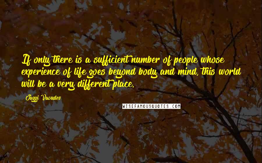 Jaggi Vasudev Quotes: If only there is a sufficient number of people whose experience of life goes beyond body and mind, this world will be a very different place.