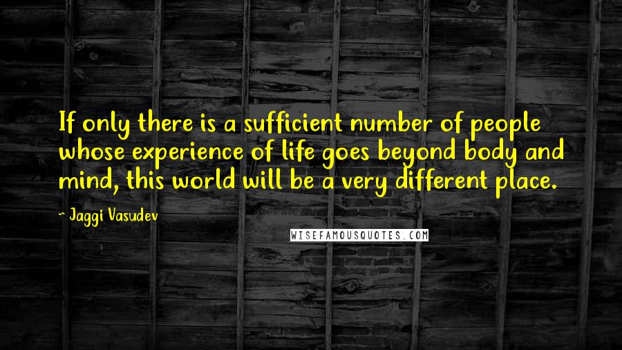 Jaggi Vasudev Quotes: If only there is a sufficient number of people whose experience of life goes beyond body and mind, this world will be a very different place.