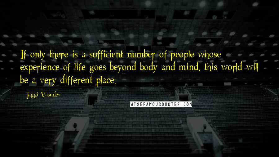 Jaggi Vasudev Quotes: If only there is a sufficient number of people whose experience of life goes beyond body and mind, this world will be a very different place.