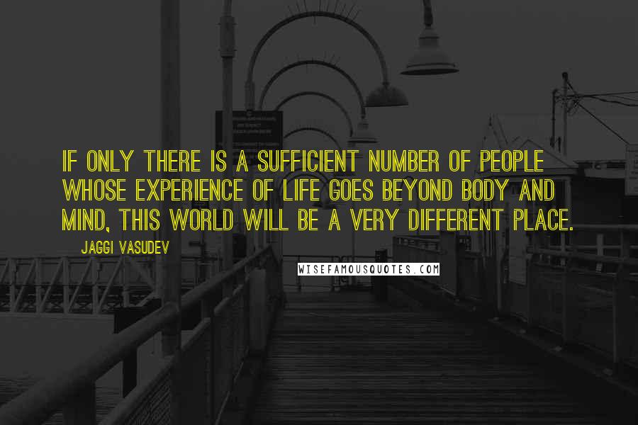 Jaggi Vasudev Quotes: If only there is a sufficient number of people whose experience of life goes beyond body and mind, this world will be a very different place.