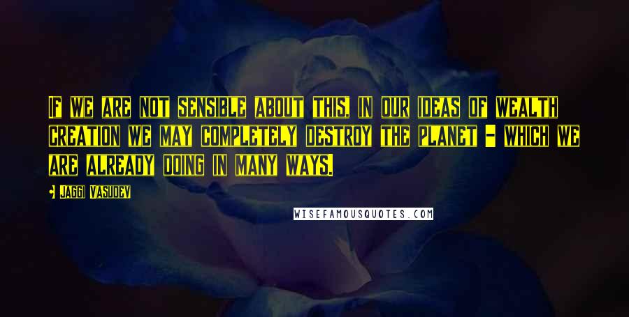 Jaggi Vasudev Quotes: If we are not sensible about this, in our ideas of wealth creation we may completely destroy the planet - which we are already doing in many ways.