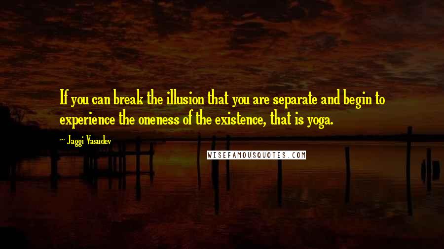Jaggi Vasudev Quotes: If you can break the illusion that you are separate and begin to experience the oneness of the existence, that is yoga.