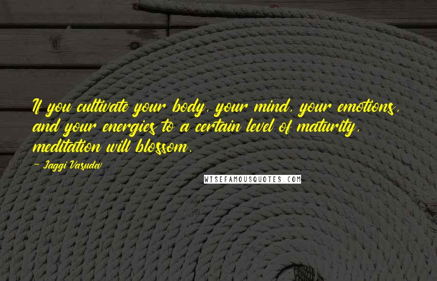 Jaggi Vasudev Quotes: If you cultivate your body, your mind, your emotions, and your energies to a certain level of maturity, meditation will blossom.