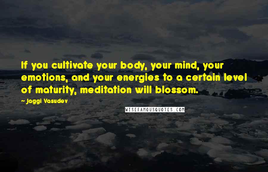 Jaggi Vasudev Quotes: If you cultivate your body, your mind, your emotions, and your energies to a certain level of maturity, meditation will blossom.