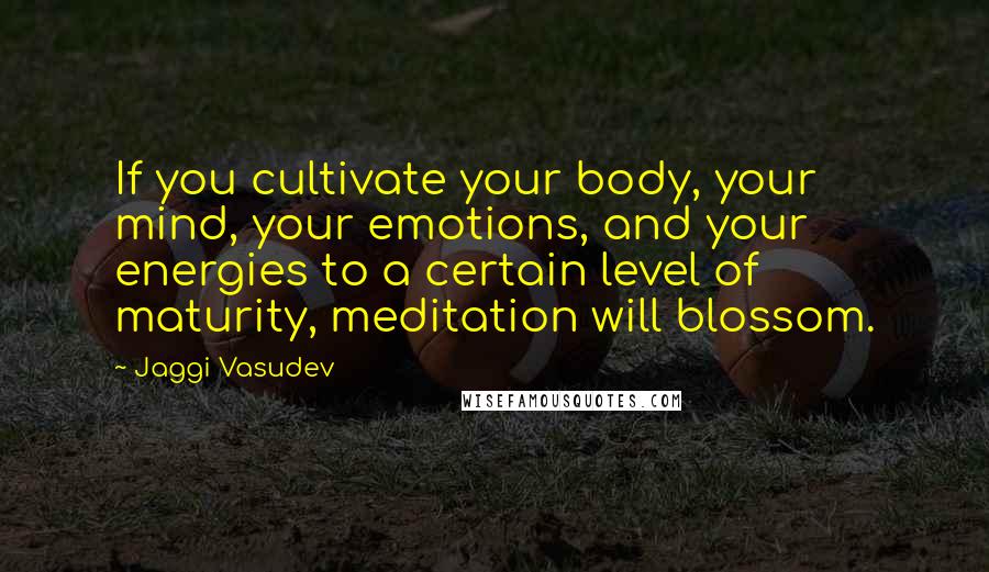 Jaggi Vasudev Quotes: If you cultivate your body, your mind, your emotions, and your energies to a certain level of maturity, meditation will blossom.