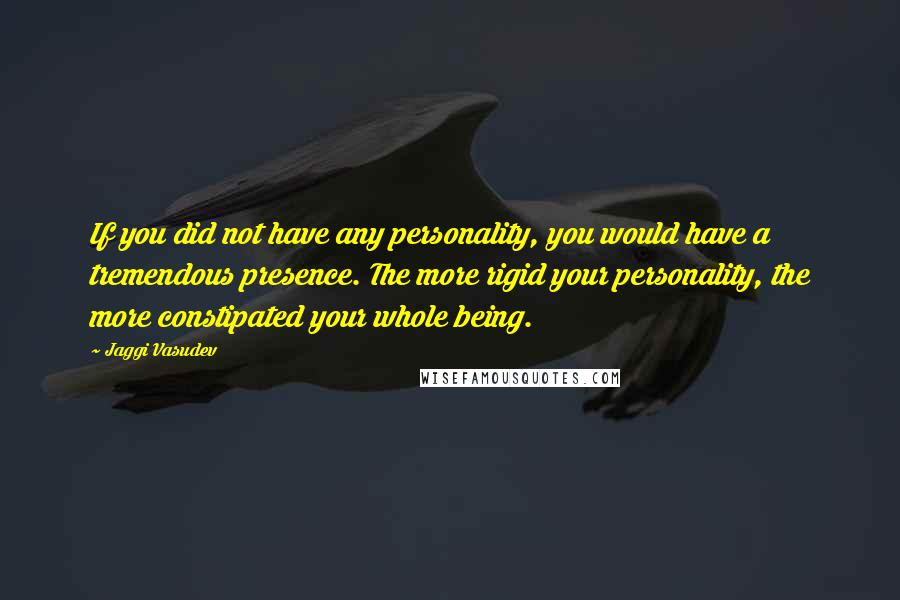 Jaggi Vasudev Quotes: If you did not have any personality, you would have a tremendous presence. The more rigid your personality, the more constipated your whole being.