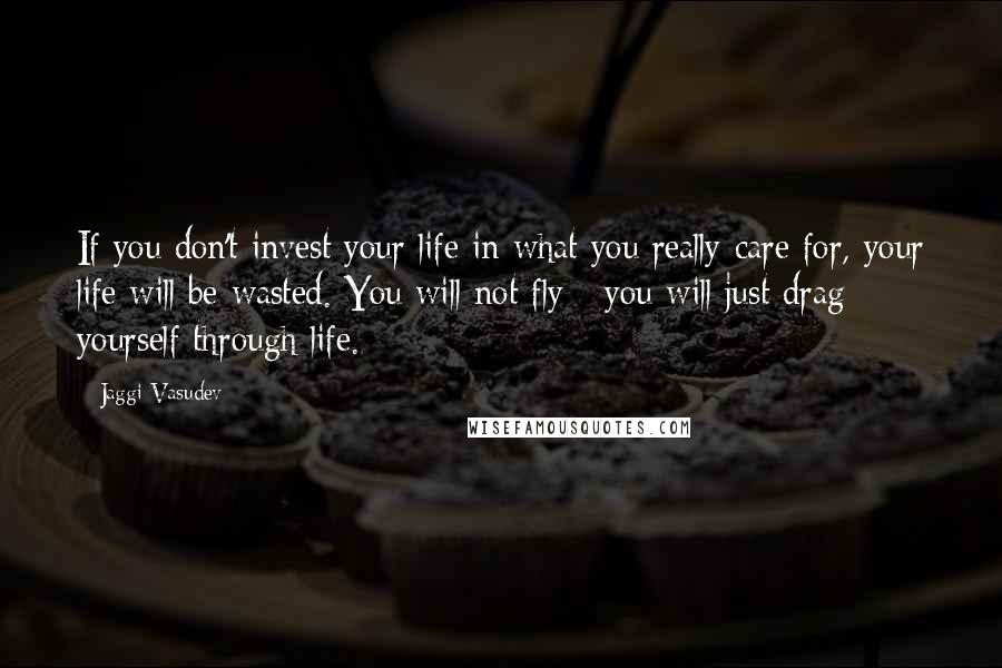 Jaggi Vasudev Quotes: If you don't invest your life in what you really care for, your life will be wasted. You will not fly - you will just drag yourself through life.