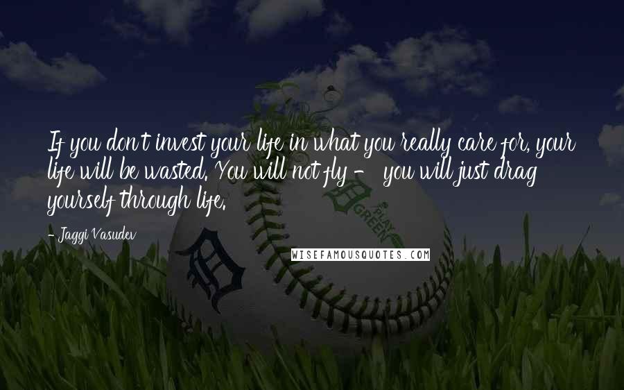 Jaggi Vasudev Quotes: If you don't invest your life in what you really care for, your life will be wasted. You will not fly - you will just drag yourself through life.