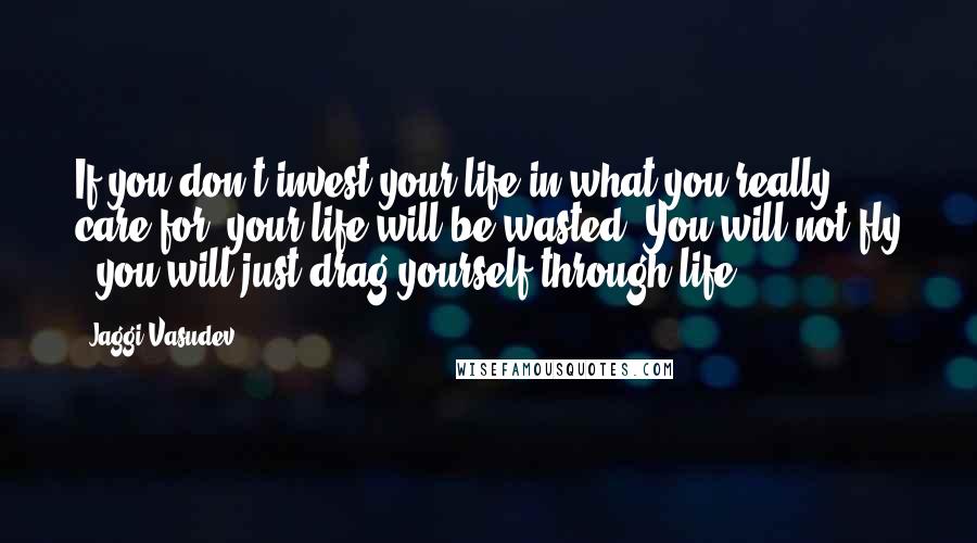 Jaggi Vasudev Quotes: If you don't invest your life in what you really care for, your life will be wasted. You will not fly - you will just drag yourself through life.