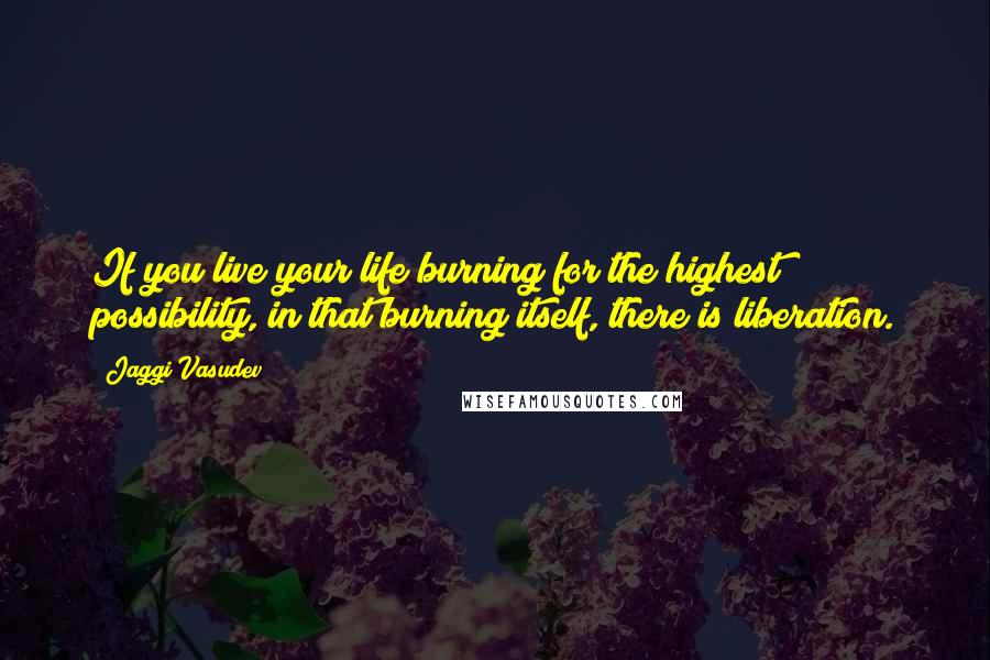 Jaggi Vasudev Quotes: If you live your life burning for the highest possibility, in that burning itself, there is liberation.