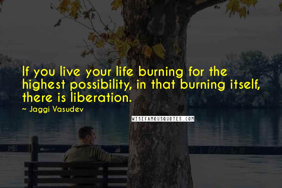 Jaggi Vasudev Quotes: If you live your life burning for the highest possibility, in that burning itself, there is liberation.