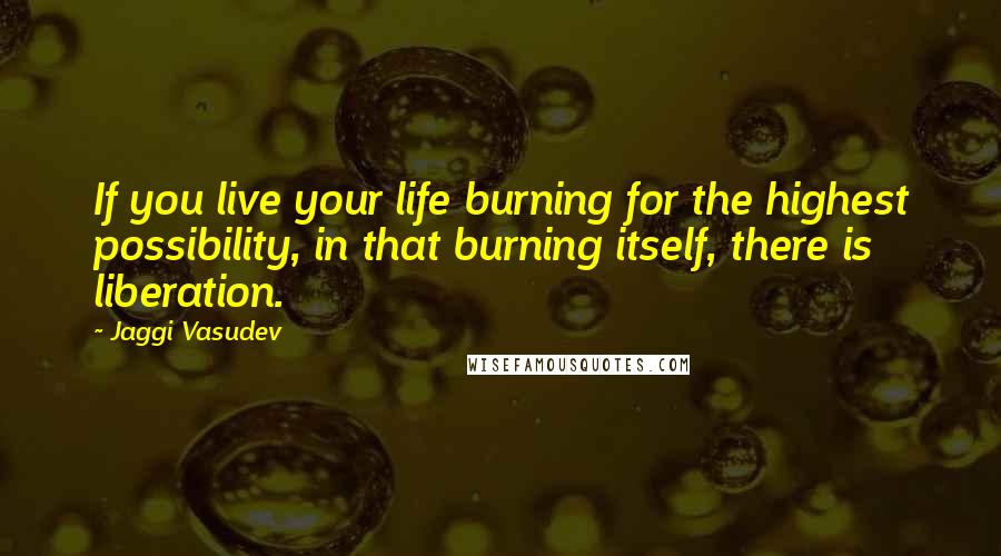 Jaggi Vasudev Quotes: If you live your life burning for the highest possibility, in that burning itself, there is liberation.