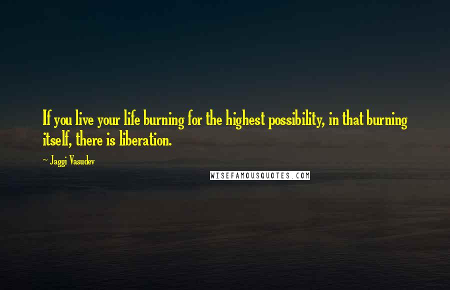 Jaggi Vasudev Quotes: If you live your life burning for the highest possibility, in that burning itself, there is liberation.