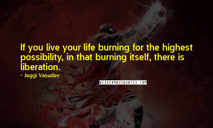 Jaggi Vasudev Quotes: If you live your life burning for the highest possibility, in that burning itself, there is liberation.