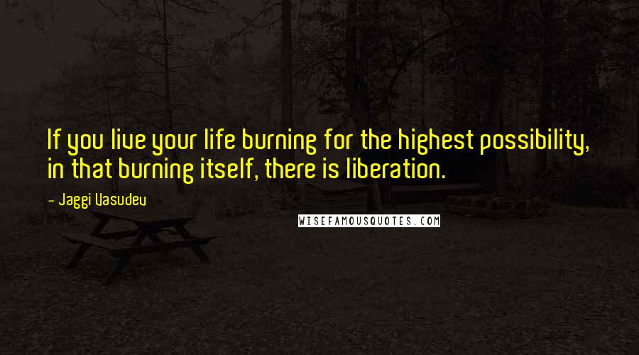 Jaggi Vasudev Quotes: If you live your life burning for the highest possibility, in that burning itself, there is liberation.